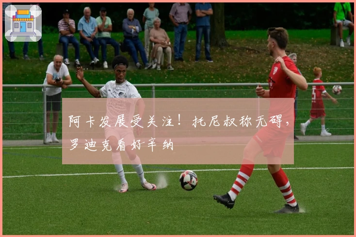 阿卡发展受关注！托尼叔称无碍，罗迪克看好辛纳