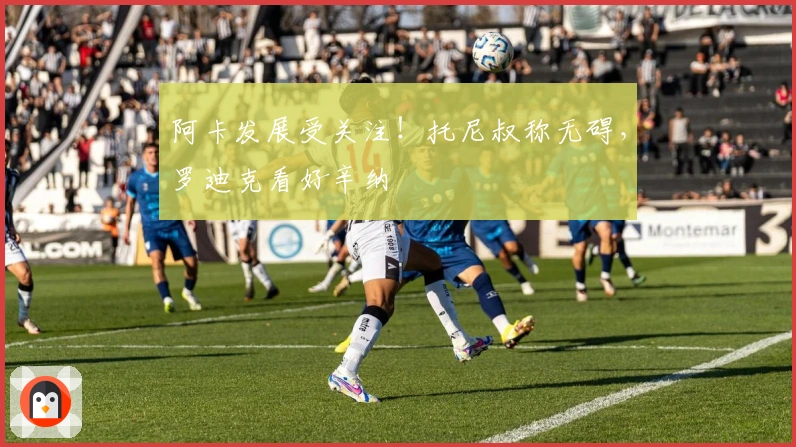 阿卡发展受关注！托尼叔称无碍，罗迪克看好辛纳