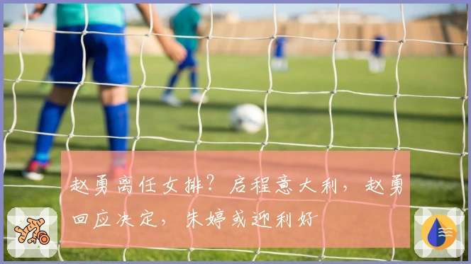 赵勇离任女排？启程意大利，赵勇回应决定，朱婷或迎利好