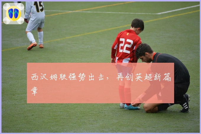 西汉姆联强势出击，再创英超新篇章