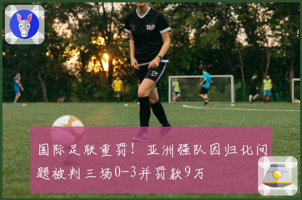 国际足联重罚！亚洲强队因归化问题被判三场0-3并罚款9万