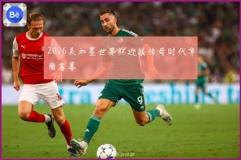 2026美加墨世界杯迎接传奇时代华丽落幕