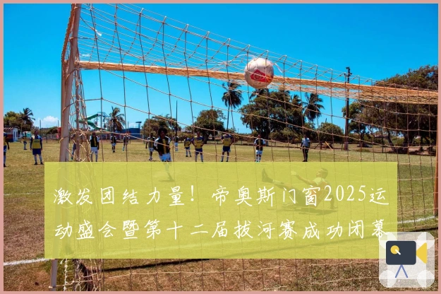 激发团结力量！帝奥斯门窗2025运动盛会暨第十二届拔河赛成功闭幕