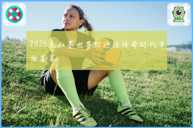 2026美加墨世界杯迎接传奇时代华丽落幕