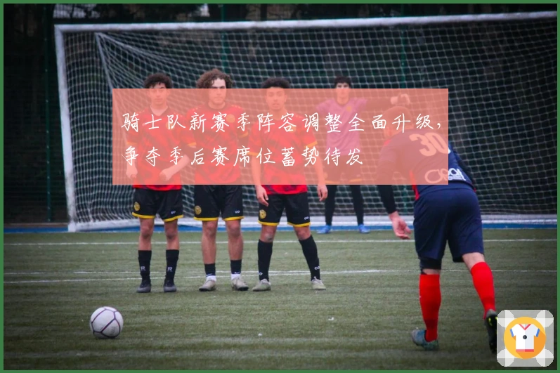 骑士队新赛季阵容调整全面升级，争夺季后赛席位蓄势待发