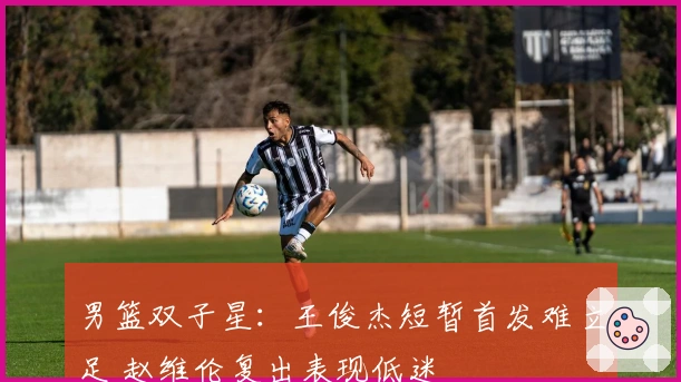 男篮双子星：王俊杰短暂首发难立足 赵维伦复出表现低迷