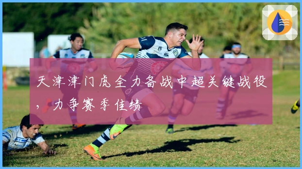 天津津门虎全力备战中超关键战役，力争赛季佳绩