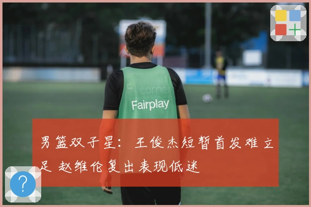 男篮双子星：王俊杰短暂首发难立足 赵维伦复出表现低迷