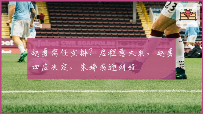 赵勇离任女排？启程意大利，赵勇回应决定，朱婷或迎利好