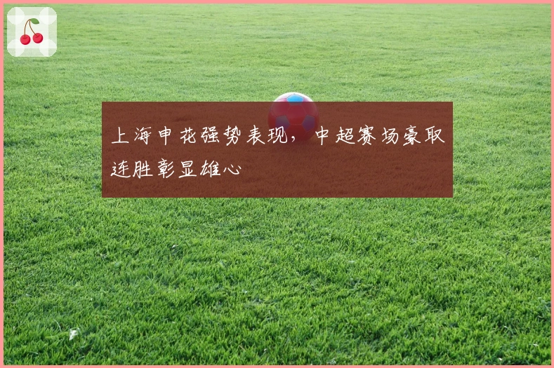 上海申花强势表现，中超赛场豪取连胜彰显雄心