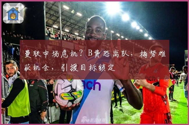 曼联中场危机？B费恐离队，梅努难获机会，引援目标锁定