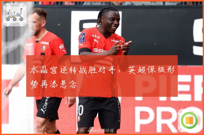 水晶宫逆转战胜对手，英超保级形势再添悬念